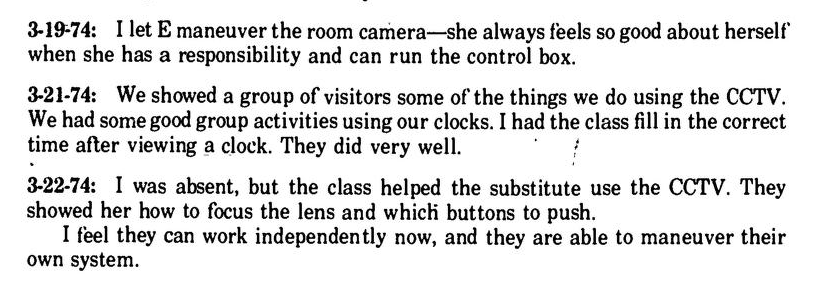"3-19-74: I let E maneuver the room camera—she always feels so good about herself when she has a responsibility and can run the control box. 3-21-74: We showed a group of visitors some of the things we do using the CCTV. We had some good group activities using our clocks. I had the class fill in the correct time after viewing a clock. They did very well. 3-22-74: I was absent, but the class helped the substitute use the CCTV. They showed her how to focus the lens and which buttons to push. I feel they can work independently now, and they are able to maneuver their own system."